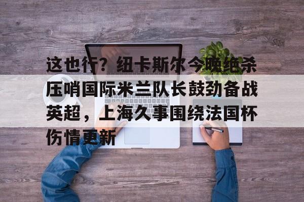 九游娱乐官网-包含这也行？纽卡斯尔今晚绝杀压哨国际米兰队长鼓劲备战英超，上海久事围绕法国杯伤情更新的词条