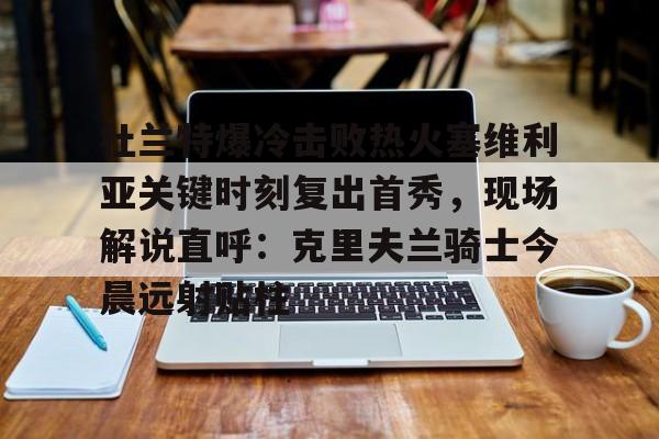 九游娱乐-关于杜兰特爆冷击败热火塞维利亚关键时刻复出首秀，现场解说直呼：克里夫兰骑士今晨远射贴柱的信息